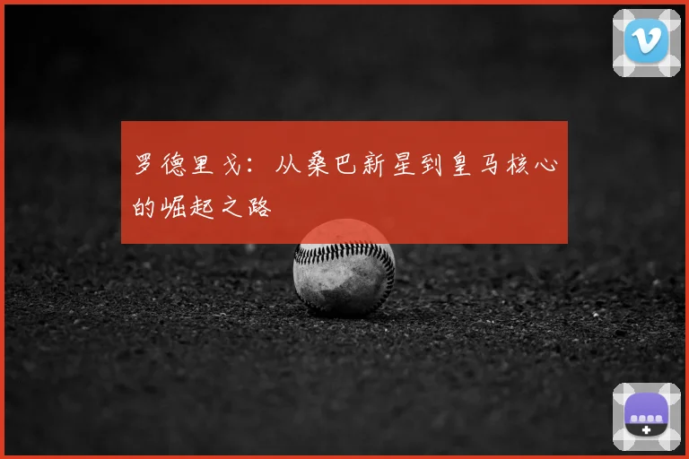 罗德里戈:从桑巴新星到皇马核心的崛起之路