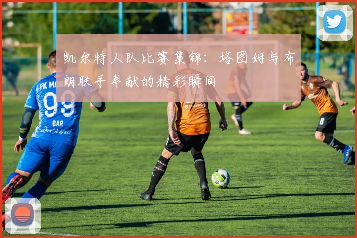 凯尔特人队比赛集锦：塔图姆与布朗联手奉献的精彩瞬间