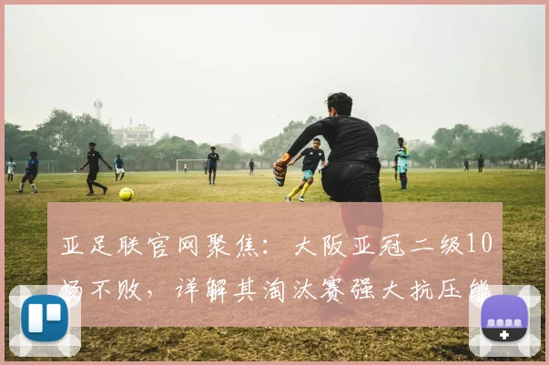 亚足联官网聚焦：大阪亚冠二级10场不败，详解其淘汰赛强大抗压能力