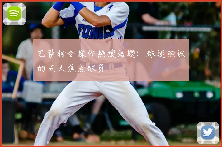 巴萨转会操作热搜话题：球迷热议的五大焦点球员