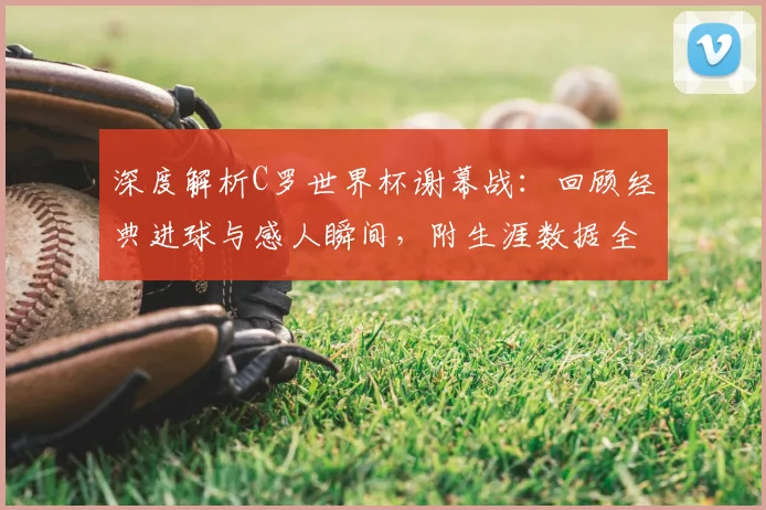 深度解析C罗世界杯谢幕战：回顾经典进球与感人瞬间，附生涯数据全览