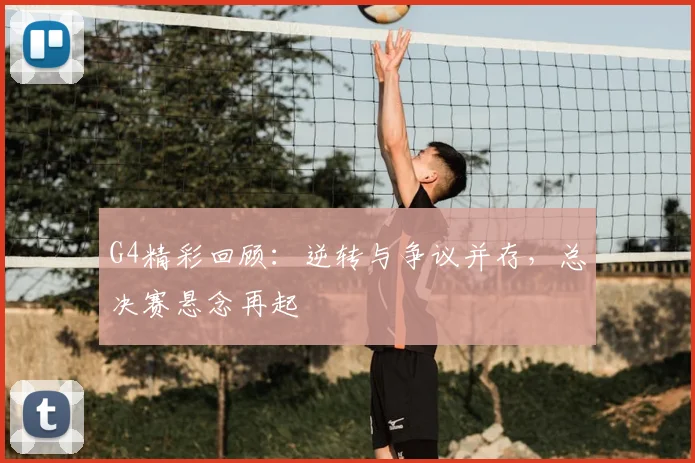 G4精彩回顾：逆转与争议并存，总决赛悬念再起