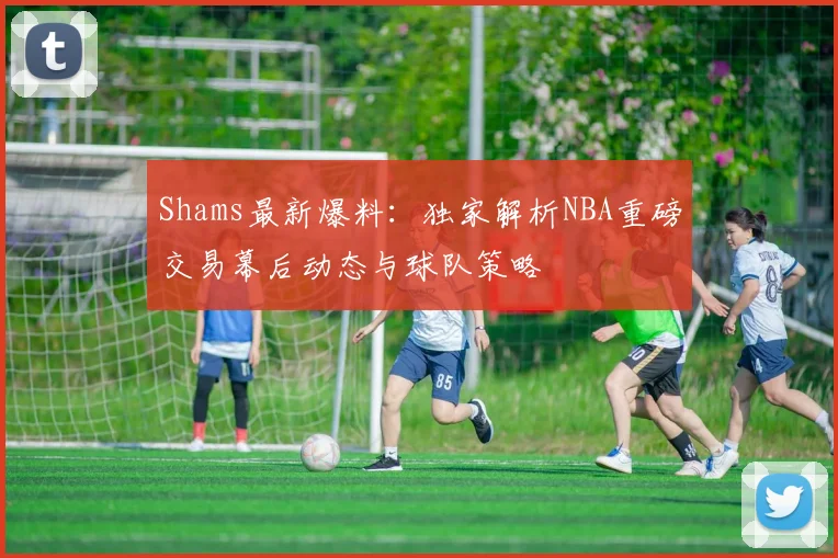 Shams最新爆料：独家解析NBA重磅交易幕后动态与球队策略
