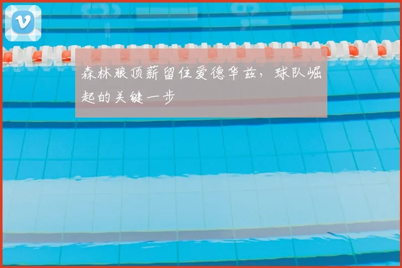 森林狼顶薪留住爱德华兹，球队崛起的关键一步