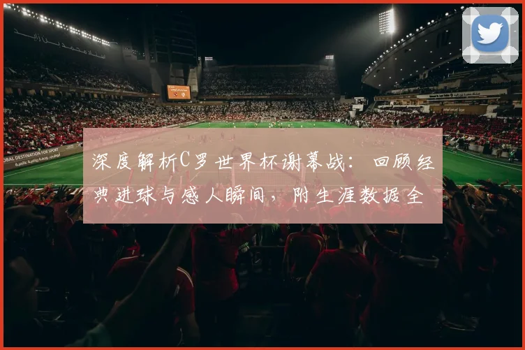 深度解析C罗世界杯谢幕战：回顾经典进球与感人瞬间，附生涯数据全览