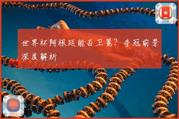 世界杯阿根廷能否卫冕？夺冠前景深度解析