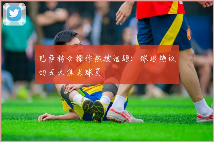 巴萨转会操作热搜话题：球迷热议的五大焦点球员
