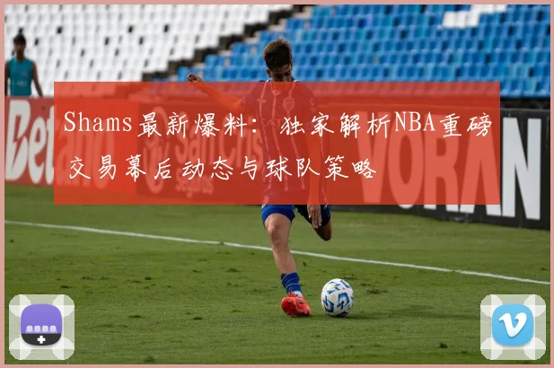 Shams最新爆料：独家解析NBA重磅交易幕后动态与球队策略