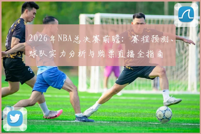 2026年NBA总决赛前瞻：赛程预测、球队实力分析与购票直播全指南