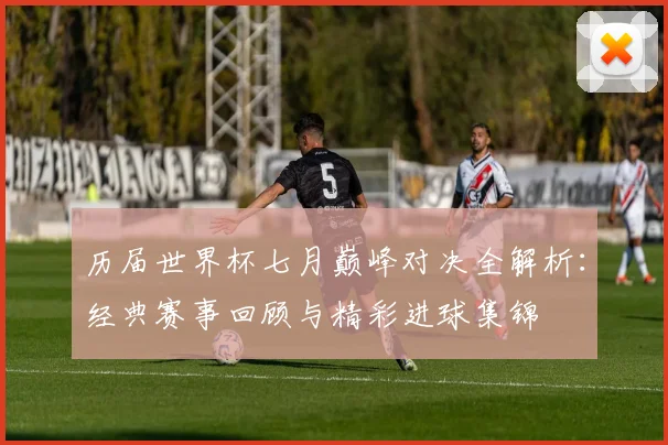 历届世界杯七月巅峰对决全解析：经典赛事回顾与精彩进球集锦