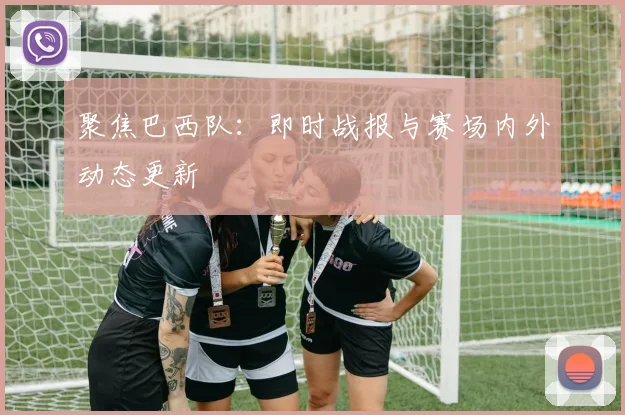 聚焦巴西队：即时战报与赛场内外动态更新