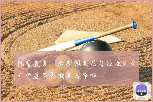 托蒂直言：加斯佩里尼与拉涅利公开矛盾恐影响罗马争四