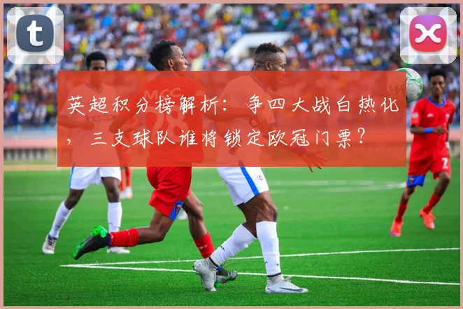 英超积分榜解析：争四大战白热化，三支球队谁将锁定欧冠门票？
