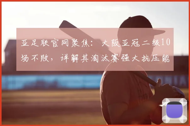 亚足联官网聚焦：大阪亚冠二级10场不败，详解其淘汰赛强大抗压能力