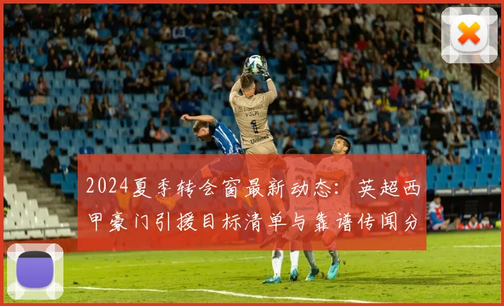 2024夏季转会窗最新动态：英超西甲豪门引援目标清单与靠谱传闻分析