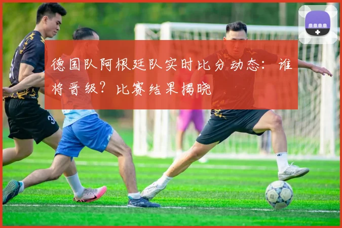 德国队阿根廷队实时比分动态:谁将晋级?比赛结果揭晓