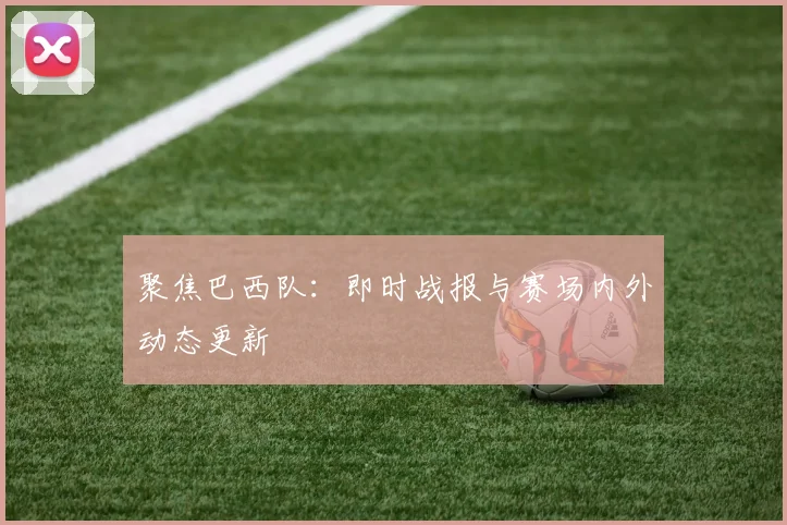 聚焦巴西队：即时战报与赛场内外动态更新