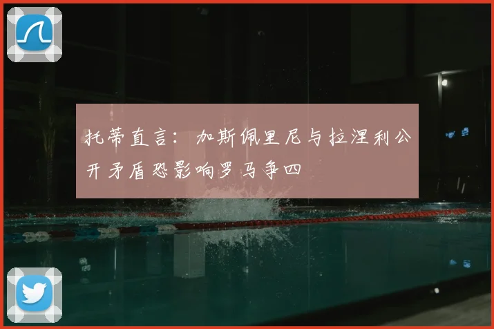 托蒂直言：加斯佩里尼与拉涅利公开矛盾恐影响罗马争四