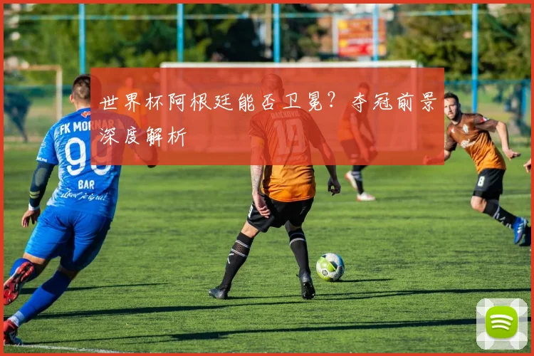 世界杯阿根廷能否卫冕？夺冠前景深度解析